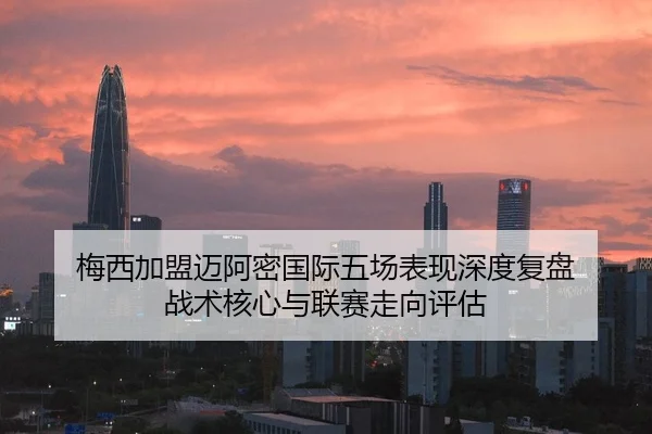 梅西加盟迈阿密国际五场表现深度复盘 战术核心与联赛走向评估