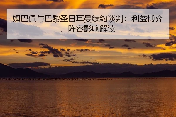 姆巴佩与巴黎圣日耳曼续约谈判：利益博弈、阵容影响解读