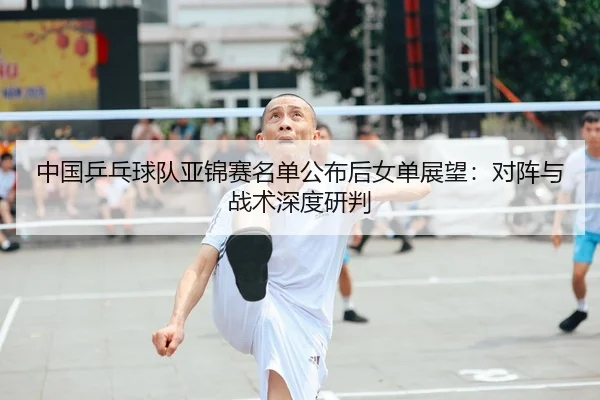 中国乒乓球队亚锦赛名单公布后女单展望：对阵与战术深度研判